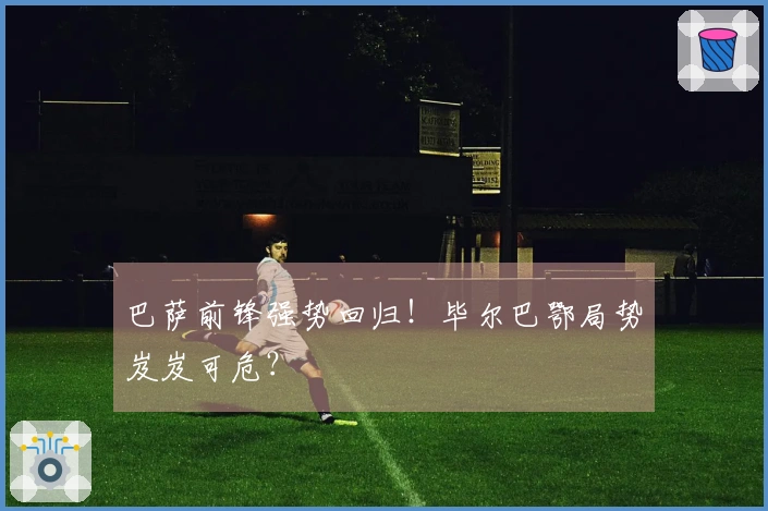 巴萨前锋强势回归！毕尔巴鄂局势岌岌可危？