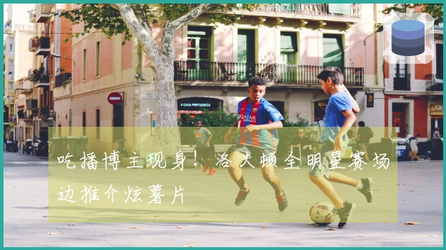 吃播博主现身！洛夫顿全明星赛场边推介炫薯片