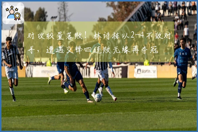 对攻较量落败！林诗栋以2-4不敌对手，遭遇交锋四连败无缘再夺冠