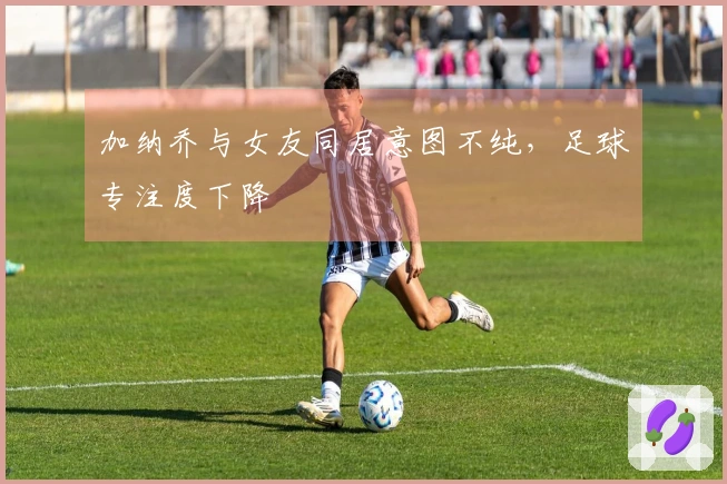 加纳乔与女友同居意图不纯,足球专注度下降