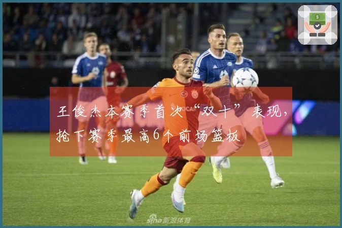 王俊杰本赛季首次“双十”表现，抢下赛季最高6个前场篮板