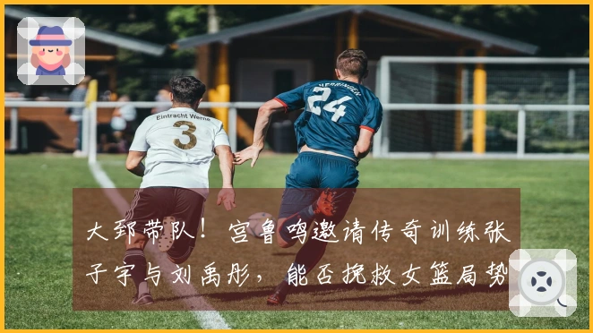 大郅带队！宫鲁鸣邀请传奇训练张子宇与刘禹彤，能否挽救女篮局势？