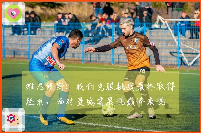 维尼修斯：我们克服挑战最终取得胜利，面对曼城需展现巅峰表现