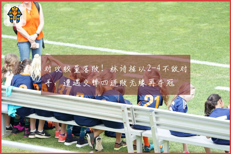 对攻较量落败！林诗栋以2-4不敌对手，遭遇交锋四连败无缘再夺冠