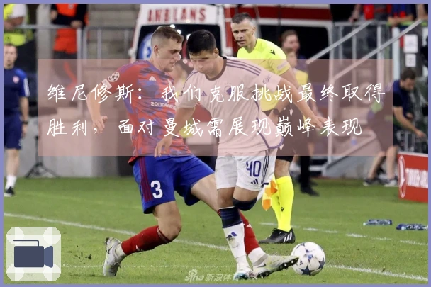 维尼修斯：我们克服挑战最终取得胜利，面对曼城需展现巅峰表现