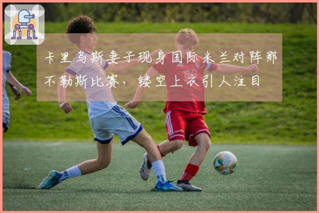 卡里乌斯妻子现身国际米兰对阵那不勒斯比赛，镂空上衣引人注目