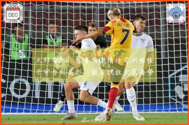 大郅带队！宫鲁鸣邀请传奇训练张子宇与刘禹彤，能否挽救女篮局势？