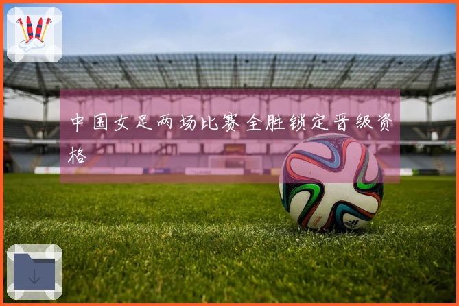 中国女足两场比赛全胜锁定晋级资格