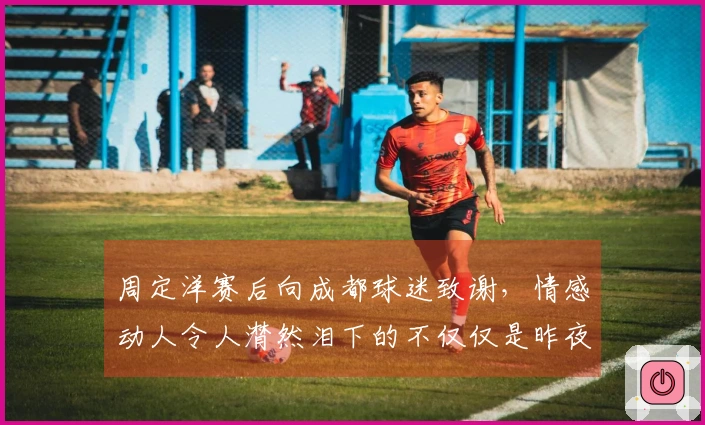 周定洋赛后向成都球迷致谢，情感动人令人潸然泪下的不仅仅是昨夜的酒