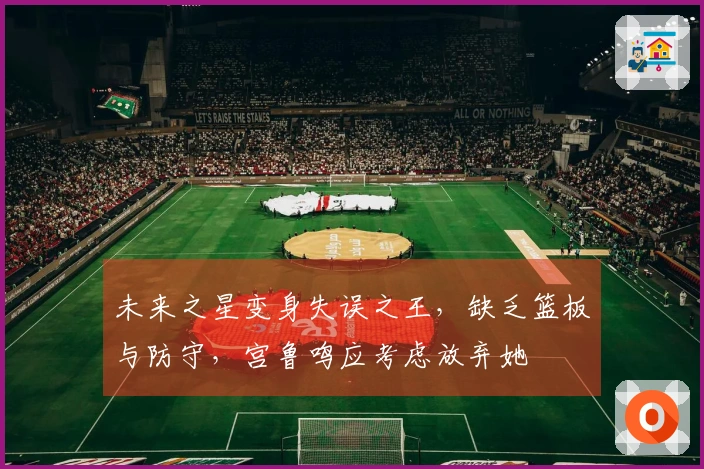 未来之星变身失误之王，缺乏篮板与防守，宫鲁鸣应考虑放弃她