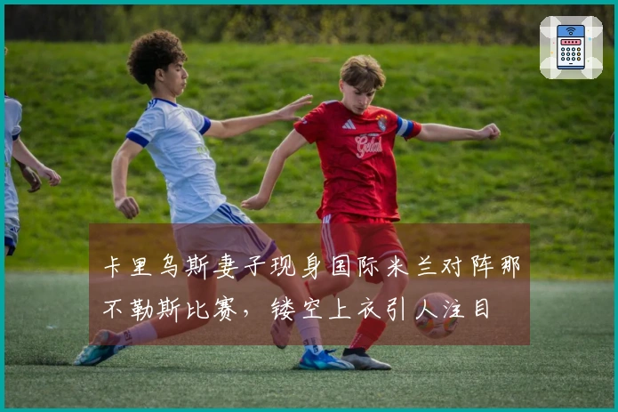 卡里乌斯妻子现身国际米兰对阵那不勒斯比赛，镂空上衣引人注目