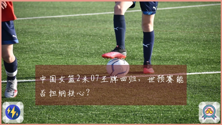 中国女篮2米07王牌回归，世预赛能否担纲核心？