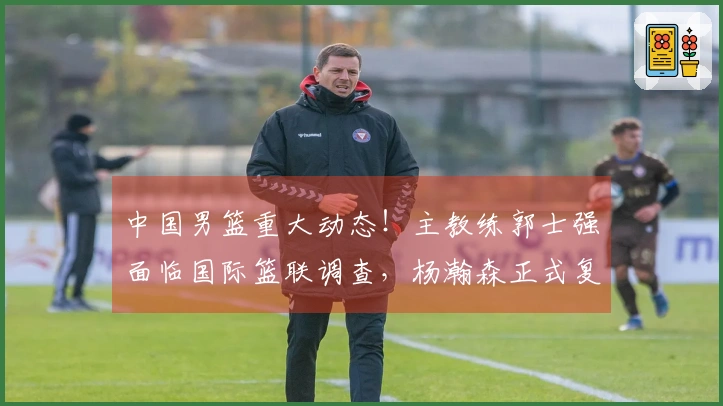中国男篮重大动态！主教练郭士强面临国际篮联调查，杨瀚森正式复出