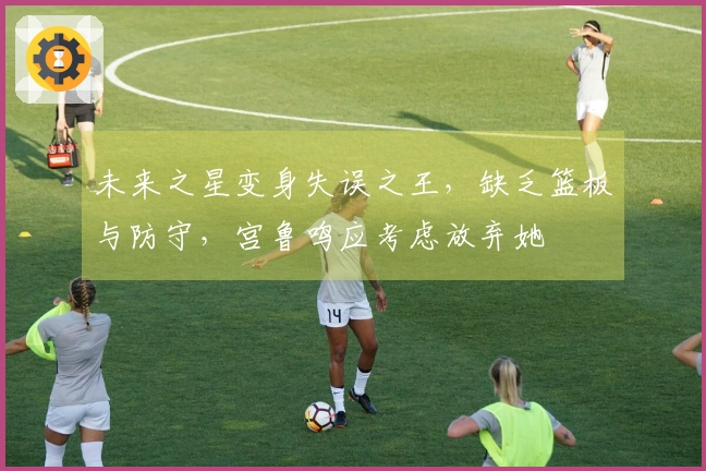 未来之星变身失误之王，缺乏篮板与防守，宫鲁鸣应考虑放弃她
