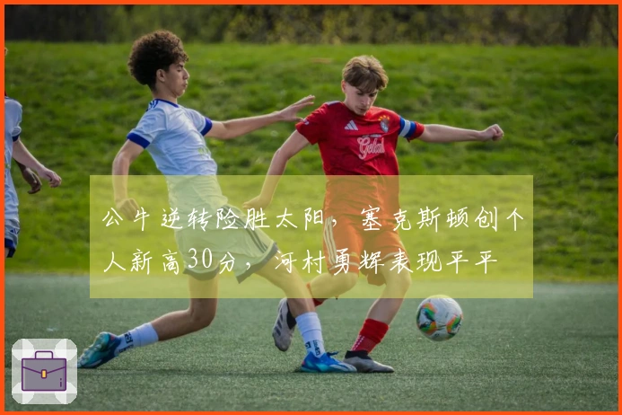 公牛逆转险胜太阳，塞克斯顿创个人新高30分，河村勇辉表现平平