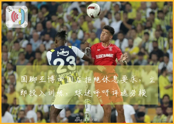 国脚王博回国后拒绝休息要求，立即投入训练，球迷呼吁评选劳模