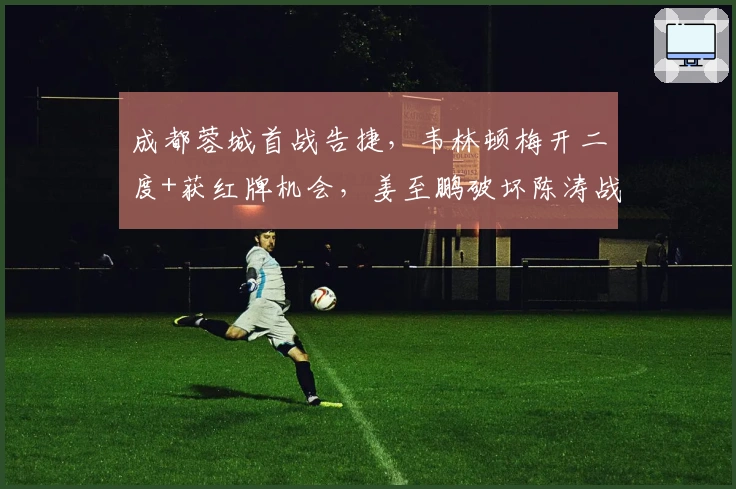 成都蓉城首战告捷，韦林顿梅开二度+获红牌机会，姜至鹏破坏陈涛战术安排