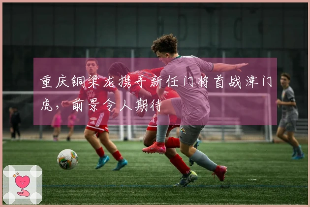 重庆铜梁龙携手新任门将首战津门虎，前景令人期待