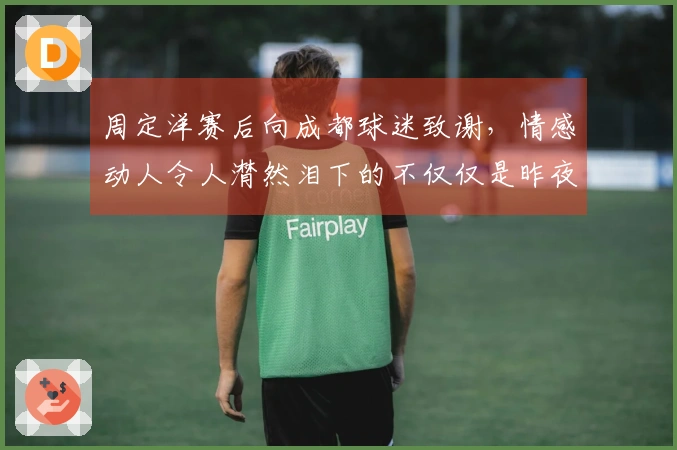 周定洋赛后向成都球迷致谢，情感动人令人潸然泪下的不仅仅是昨夜的酒