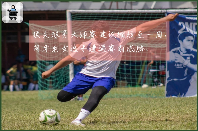 顶尖球员大师赛建议缩短至一周，匈牙利女选手遭遇赛前威胁。