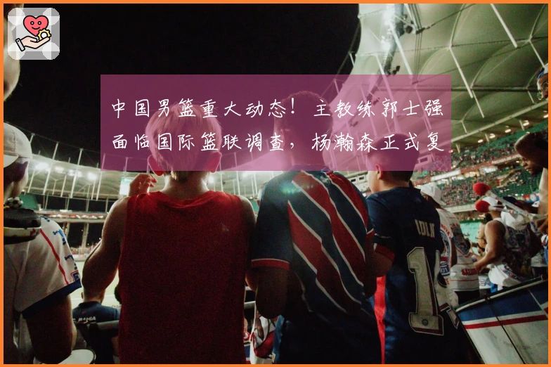 中国男篮重大动态！主教练郭士强面临国际篮联调查，杨瀚森正式复出