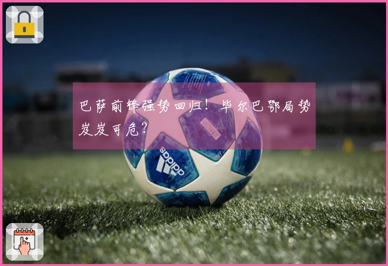 巴萨前锋强势回归！毕尔巴鄂局势岌岌可危？