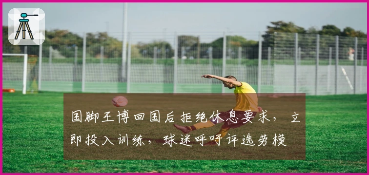 国脚王博回国后拒绝休息要求，立即投入训练，球迷呼吁评选劳模